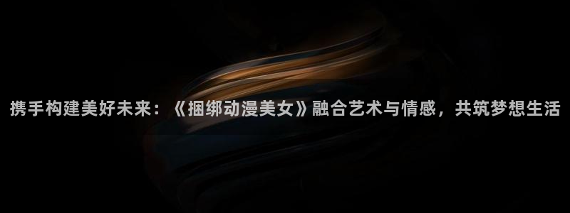 动漫岛网址：携手构建美好未来：《捆绑动漫美女》融合艺术与情感，共筑梦想生活